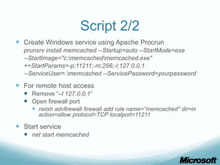 Script 2/2
 Create Windows service using Apache Procrun
  prunsrv install memcached --Startup=auto --StartMode=exe
  --StartImage="c:memcachedmemcached.exe"
  ++StartParams=-p;11211;-m;256;-l;127.0.0.1
  --ServiceUser=.memcached --ServicePassword=yourpassword

 For remote host access
   Remove “–l 127.0.0.1”
   Open firewall port
      netsh advfirewall firewall add rule name="memcached" dir=in
       action=allow protocol=TCP localport=11211

 Start service
   net start memcached
 