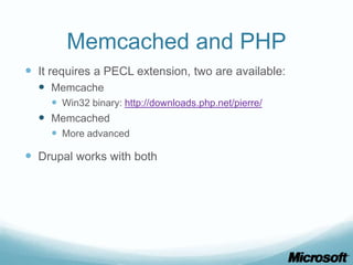 Memcached and PHP
 It requires a PECL extension, two are available:
   Memcache
     Win32 binary: http://downloads.php.net/pierre/
   Memcached
     More advanced

 Drupal works with both
 