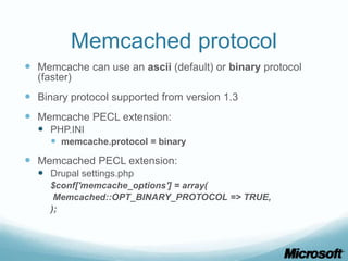 Memcached protocol
 Memcache can use an ascii (default) or binary protocol
  (faster)
 Binary protocol supported from version 1.3
 Memcache PECL extension:
   PHP.INI
     memcache.protocol = binary
 Memcached PECL extension:
   Drupal settings.php
     $conf['memcache_options'] = array(
      Memcached::OPT_BINARY_PROTOCOL => TRUE,
     );
 