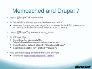 Memcached and Drupal 7
 drush @Drupal7 dl memcache
 In “sitesallmodulesmemcachedmemcache.inc”:
    comment //drupal_set_message(t('You must enable the PECL memcached
      or memcache extension to use memcache.inc.'), 'error');

 drush @Drupal7 -y en memcache_admin
 In settings.php
    $conf['cache_backends'][] =
     'sites/all/modules/memcache/memcache.inc';
    $conf['cache_default_class'] = 'MemCacheDrupal';
    $conf['memcache_key_prefix'] = 'drupal7';

 You can now setup separate bins and servers
    Examples: http://drupal.org/node/1131468
 
