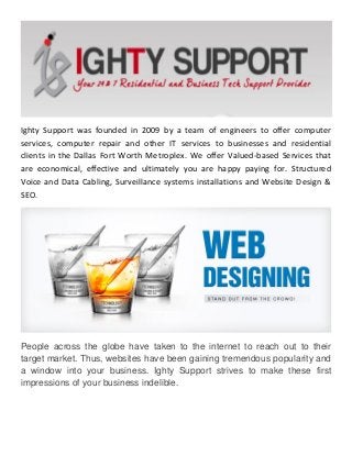 Ighty Support was founded in 2009 by a team of engineers to offer computer services, computer repair and other IT services to businesses and residential clients in the Dallas Fort Worth Metroplex. We offer Valued-based Services that are economical, effective and ultimately you are happy paying for. Structured Voice and Data Cabling, Surveillance systems installations and Website Design & SEO. 
People across the globe have taken to the internet to reach out to their target market. Thus, websites have been gaining tremendous popularity and a window into your business. Ighty Support strives to make these first impressions of your business indelible. 
 
