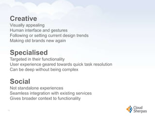 Creative
        Visually appealing
        Human interface and gestures
        Following or setting current design trends
        Making old brands new again

        Specialised
        Targeted in their functionality
        User experience geared towards quick task resolution
        Can be deep without being complex

        Social
        Not standalone experiences
        Seamless integration with existing services
        Gives broader context to functionality

   13

www.proservondemand.com      PSOD proprietary and confidential 2009 - duplication is prohibited   13
 
