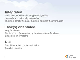 Integrated
        Need to work with multiple types of systems
        Internally and externally accessible
        The more timely the data, the more relevant the information

        Task(s) orientated
        Very functional
        Centered on often replicating desktop system functions
        Small-screen syndrome

        ROI
        Should be able to prove their value
        Tangible benefits


   16

www.proservondemand.com      PSOD proprietary and confidential 2009 - duplication is prohibited   16
 