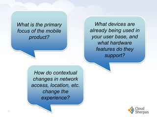 What is the primary                                            What devices are
         focus of the mobile                                          already being used in
              product?                                                 your user base, and
                                                                          what hardware
                                                                         features do they
                                                                             support?


                  How do contextual
                  changes in network
                 access, location, etc.
                     change the
                     experience?

   21

www.proservondemand.com   PSOD proprietary and confidential 2009 - duplication is prohibited   21
 