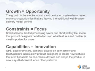 Growth = Opportunity
        The growth in the mobile industry and device ecosystem has created
        enormous opportunities that are leaving the traditional web browser
        delivery model behind

        Constraints = Focus
        Small screens, limited processing power and short battery life, mean
        that product designers need to focus on what features and content is
        most important for users

        Capabilities = Innovation
        GPS, accelerometers, cameras, always-on connectivity and
        touch/gesture inputs allow product designers to create new features
        that aren’t possible on non-mobile devices and shape the product in
        new ways that can influence other platforms

   27

www.proservondemand.com      PSOD proprietary and confidential 2009 - duplication is prohibited   27
 