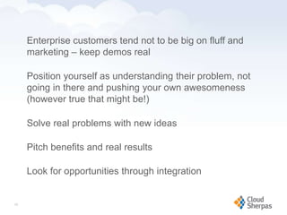 Enterprise customers tend not to be big on fluff and
        marketing – keep demos real

        Position yourself as understanding their problem, not
        going in there and pushing your own awesomeness
        (however true that might be!)

        Solve real problems with new ideas

        Pitch benefits and real results

        Look for opportunities through integration


   29

www.proservondemand.com   PSOD proprietary and confidential 2009 - duplication is prohibited   29
 