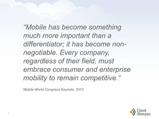 “Mobile has become something
            much more important than a
            differentiator; it has become non-
            negotiable. Every company,
            regardless of their field, must
            embrace consumer and enterprise
            mobility to remain competitive.“
            Mobile World Congress Keynote, 2012




   9

www.proservondemand.com     PSOD proprietary and confidential 2009 - duplication is prohibited   9
 