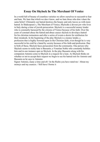 Essay On Shylock In The Merchant Of Venice
In a world full of beauty of countless varieties we allow ourselves to succumb to fear
and hate. We hate that which we don t know, and we hate those who don t share the
same belief. Ultimately our hatred destroys the beauty and only leaves us with more
hatred. In Shakespeare s, The Merchant of Venice, Shylockis a devout jew who lives
in Italy during a time of jewish persecution. Shylock is a successful money lender
who is constantly harassed by the citizens of Venice because of his faith. Over the
years of constant abuse the hatred and abuse causes shylock to develop a hatred
for his christian tormentors and after a series of events a desire for retribution for
their misdeeds. In the beginning of the play Shylock is a money lender, a
profession that is highly frowned upon in the Christian faith, even though he is very
successful in his craft he s hated by society because of his faith and profession. Due
to both of these, Shylock faces persecution from the community. One person who
Shylock seems to really hate is Bassanio, a Venetian Noble who constantly belittles
him and in one instance spat on Shylock. In the play Bassanio along with his
companion Antonio come to Shylock in a request for a loan. As Shylock thinks on
whether or not to accept their request we begin to see his hatred root for Antonio and
Bassanio as he says to Antonio:
Signor Antonio, many a time and oft / In the Rialto you have rated me / About my
moneys and my usances. / Still have I borne it
 