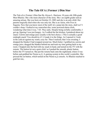 The Tale Of A ( Former ) Dim Star
The Tale of a ( Former ) Dim Star By Alyssa L. Harrison, 10 years old, fifth grade
Meet Blackie. She s the main character of the story. She s an eighth grader and an
amazing artisan. She was born on October 23, 2003 and she is an only child. Her
parents tragically died when she was only ten. She is an Anisa, who lives in
Sogenia. Now that you know most of the stuff, let s jump into the story, shall we? I
couldn t sleep. I looked at my somewhat dim, water powered alarm clock,
wondering what time it was. 7:43. Way early. Despite being awfully comfortable, I
got up, figuring I was just hungry. As I walked the the kitchen, I pondered about my
snack. Carrots and orange juice usually is the best choice. ( This is actually a good
midnight snack! You should try it! ) I made it to the fridge. As I opened it, I took
in the cold air against my warm, cozy fur. Then I realized, that I was sweating. I
dropped the blanket I had wrapped around me. Much better. I grabbed my carrots and
orange juice, dragged the blanket behind me and took my time getting back to my
room. I hopped onto the bed with my snack in hand, and turned on the TV with the
remote. The button let out a quiet click! as I pushed the smooth, plastic button,
before the TV turned on. She put the remote back onto the nightstand, where it was
before and grabbed her Neeno в„ў ( A gaming system in this world ) controller. She
pressed the on button, which turned on the Neeno в„ў console. As Blackie reached to
grab her mic,
 