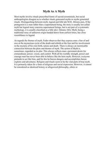 Myth As A Myth
Most myths involve rituals prescribed forms of sacred ceremonials, but social
anthropologists disagree as to whether rituals generated myths or myths generated
rituals. Distinguishing between myth, legend and folk tale M.H. Abrams puts, If the
protagonist is a man rather than a supernatural being, the story is usually not called
myth but legend story concerns supernatural beings, but is not part of a systematic
mythology, it is usually classified as a folk tale ( Abrams 102). Myth, being a
traditional story of unknown origin handed down from earliest times, has close
resemblance to legend.
As regards the themes of myth, Feder observes that they express man s fear of and
awe at the mysterious cycle of the death and rebirth or the fear and his involvement
in the mystery of his own birth, nature and death. There is always an inextricable
connection between the plots and themes of myth. The action of Myth is,
sometimes, regarded as its plot. This always reflects man s persistent desire for
extraordinary power, vision, and control. With all his worldly strength, power and
courage man has never been able to behave like the hero myth. However, everyone
pretends to act like him, and for this he braves dangers and accomplishes heroic
exploits and adventures. Religion and rituals seem to be the vital parts of true myth.
It is primarily taken for a form of religious and social expression. However, it cannot
be considered as idealized history or allegorized philosophy, ethics or
 