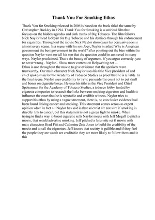 Thank You For Smoking Ethos
Thank You for Smoking released in 2006 is based on the book titled the same by
Christopher Buckley in 1994. Thank You for Smoking is a satirical film that
focuses on the hidden agendas and dark truths of Big Tobacco. The film follows
Nick Naylor head lobbyist for Big Tobacco and his demises through his endorsement
for cigarettes. Throughout the movie Nick Naylor showcases his persuasiveness in
almost every scene. In a scene with his son Joey, Naylor is asked Why is American
government the best government in the world? after pointing out the bias within the
question Naylor went on tell his son that the question could be answered in many
ways. Naylor proclaimed, That s the beauty of argument, if you argue correctly, you
re never wrong . Naylor... Show more content on Helpwriting.net ...
Ethos is use throughout the movie to give evidence that the speakers were
trustworthy. Our main character Nick Naylor uses his title Vice president of and
chief spokesman for the Academy of Tobacco Studies as proof that he is reliable. In
the final scene, Naylor uses credibility to try to persuade the court not to put skull
and bones on cigarette boxes. He uses his title as the Vice President and Chief
Spokesman for the Academy of Tobacco Studies, a tobacco lobby funded by
cigarette companies to research the links between smoking cigarettes and health to
influence the court that he is reputable and credible witness. Naylor tries to
support his ethos by using a vague statement, there is, no conclusive evidence had
been found linking cancer and smoking. This statement comes across as expert
opinion when in fact all Naylor has said is that scientist are not sure if smoking is
directly link to cancer, but this statement is not a green light to smoke. When
trying to find a way to boost cigarette sells Naylor meets with Jeff Megall to pitch a
movie, that would advertise smoking. Jeff pitched a futuristic sci fi movie with
main characters Brad Pitt and Catherine Zeta Jones to build the credibility of the
movie and to sell the cigarettes. Jeff knows that society is gullible and if they feel
the people they are watch are creditable they are more likely to follow them and in
this
 