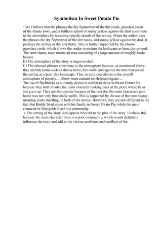 Symbolism In Sweet Potato Pie
1.A) I believe that the phrases the dry September of the dirt roads, grassless yards
of the shanty town, and a brilliant splash of sunny yellow against the dust contribute
to the atmosphere by revealing specific details of the setting. When the author uses
the phrases the dry September of the dirt roads, and sunny yellow against the dust, it
portrays the setting as dry and dusty. This is further supported by the phrase
grassless yards, which allows the reader to picture the landscape as bare, dry ground.
The term shanty town means an area consisting of a large amount of roughly made
houses.
B) The atmosphere of the story is impoverished.
C) The selected phrases contribute to the atmosphere because, as mentioned above,
they include terms such as shanty town, dirt roads, and against the dust that reveal
the setting as a poor, dry landscape. This, in turn, contributes to the overall
atmosphere of poverty. ... Show more content on Helpwriting.net ...
The use of flashbacks as a literary device is similar to those in Sweet Potato Pie
because they both involve the main character looking back at the place where he or
she grew up. They are also similar because of the fact that the main characters past
home was not very financially stable. This is supported by the use of the term shanty,
meaning crude dwelling, in both of the stories. However, they are also different in the
fact that Buddy lived alone with his family in Sweet Potato Pie, while the main
character in Marigolds lived in a community.
3. The setting of the story does appear relevant to the plot of the story. I believe this
because the main character lives in a poor community, which would definitely
influence the story and add to the various problems and conflicts of the
 