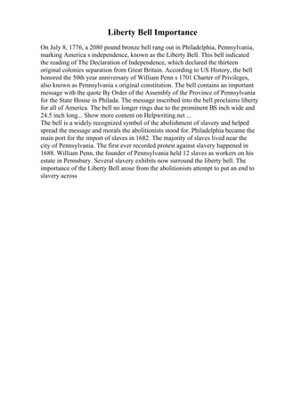 Liberty Bell Importance
On July 8, 1776, a 2080 pound bronze bell rang out in Philadelphia, Pennsylvania,
marking America s independence, known as the Liberty Bell. This bell indicated
the reading of The Declaration of Independence, which declared the thirteen
original colonies separation from Great Britain. According to US History, the bell
honored the 50th year anniversary of William Penn s 1701 Charter of Privileges,
also known as Pennsylvania s original constitution. The bell contains an important
message with the quote By Order of the Assembly of the Province of Pennsylvania
for the State House in Philada. The message inscribed into the bell proclaims liberty
for all of America. The bell no longer rings due to the prominent ВЅ inch wide and
24.5 inch long... Show more content on Helpwriting.net ...
The bell is a widely recognized symbol of the abolishment of slavery and helped
spread the message and morals the abolitionists stood for. Philadelphia became the
main port for the import of slaves in 1682. The majority of slaves lived near the
city of Pennsylvania. The first ever recorded protest against slavery happened in
1688. William Penn, the founder of Pennsylvania held 12 slaves as workers on his
estate in Pennsbury. Several slavery exhibits now surround the liberty bell. The
importance of the Liberty Bell arose from the abolitionists attempt to put an end to
slavery across
 
