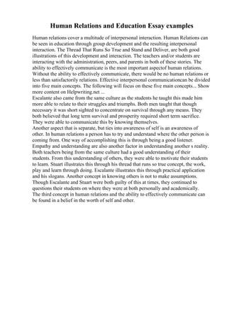 Human Relations and Education Essay examples
Human relations cover a multitude of interpersonal interaction. Human Relations can
be seen in education through group development and the resulting interpersonal
interaction. The Thread That Runs So True and Stand and Deliver, are both good
illustrations of this development and interaction. The teachers and/or students are
interacting with the administration, peers, and parents in both of these stories. The
ability to effectively communicate is the most important aspectof human relations.
Without the ability to effectively communicate, there would be no human relations or
less than satisfactorily relations. Effective interpersonal communicationcan be divided
into five main concepts. The following will focus on these five main concepts... Show
more content on Helpwriting.net ...
Escalante also came from the same culture as the students he taught this made him
more able to relate to their struggles and triumphs. Both men taught that though
necessary it was short sighted to concentrate on survival through any means. They
both believed that long term survival and prosperity required short term sacrifice.
They were able to communicate this by knowing themselves.
Another aspect that is separate, but ties into awareness of self is an awareness of
other. In human relations a person has to try and understand where the other person is
coming from. One way of accomplishing this is through being a good listener.
Empathy and understanding are also another factor in understanding another s reality.
Both teachers being from the same culture had a good understanding of their
students. From this understanding of others, they were able to motivate their students
to learn. Stuart illustrates this through his thread that runs so true concept, the work,
play and learn through doing. Escalante illustrates this through practical application
and his slogans. Another concept in knowing others is not to make assumptions.
Though Escalante and Stuart were both guilty of this at times, they continued to
questions their students on where they were at both personally and academically.
The third concept in human relations and the ability to effectively communicate can
be found in a belief in the worth of self and other.
 