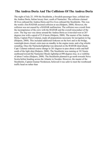 The Andrea Doria And The Collisions Of The Andrea Doria
The night of July 25, 1956 the Stockholm, a Swedish passenger liner, collided into
the Andrea Doria, Italian luxury liner, south of Nantucket. The collision claimed
46 lives onboard the Andrea Doria and five lives onboard the Stockholm. This was
the world s first RADAR assisted collision at sea (Halpern, 2008). However, the
collision was not caused by a RADAR malfunction. The collision was a result from
the incompetence of the crew with the RADAR and the overall misconduct of the
crew. The fog was very dense around the Andrea Doria as it traveled west at 267
degrees true with a speed of 21.8 knots (Halpern, 2008). The master of the Andrea
Doria, Captain Piero Calamai, made all preparations necessary for navigation in fog
(Halpern, 2008). This included additional lookouts on the bow and in the bridge,
watertight doors closed, extra men on standby in the engine room, and a fog whistle
sounding. Once the Nantucketlightship was detected on the RADAR dead ahead,
Capt. Calamai ordered course change to 261 degrees to pass about a mile and half
south of the light ship (Halpern, 2008). The Stockholm was running at 18.5 knots
eastbound toward the Nantucket Shoals lightship at 090 degrees true, in a visibility
of about 5 miles (Halpern, 2008). The Stockholm planned to go north towards Nova
Scotia before heading across the Atlantic to Sweden. However, the master of the
Stockholm, Captain Gunnar Nordenson, believed it was safer to meet the westbound
traffic head on rather than
 