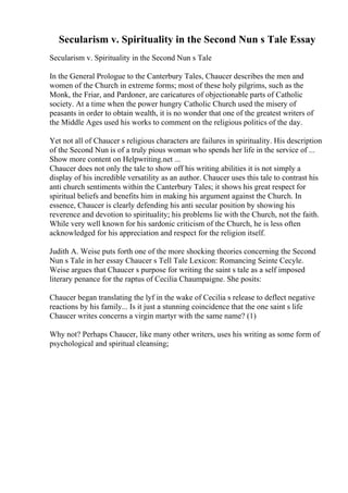 Secularism v. Spirituality in the Second Nun s Tale Essay
Secularism v. Spirituality in the Second Nun s Tale
In the General Prologue to the Canterbury Tales, Chaucer describes the men and
women of the Church in extreme forms; most of these holy pilgrims, such as the
Monk, the Friar, and Pardoner, are caricatures of objectionable parts of Catholic
society. At a time when the power hungry Catholic Church used the misery of
peasants in order to obtain wealth, it is no wonder that one of the greatest writers of
the Middle Ages used his works to comment on the religious politics of the day.
Yet not all of Chaucer s religious characters are failures in spirituality. His description
of the Second Nun is of a truly pious woman who spends her life in the service of ...
Show more content on Helpwriting.net ...
Chaucer does not only the tale to show off his writing abilities it is not simply a
display of his incredible versatility as an author. Chaucer uses this tale to contrast his
anti church sentiments within the Canterbury Tales; it shows his great respect for
spiritual beliefs and benefits him in making his argument against the Church. In
essence, Chaucer is clearly defending his anti secular position by showing his
reverence and devotion to spirituality; his problems lie with the Church, not the faith.
While very well known for his sardonic criticism of the Church, he is less often
acknowledged for his appreciation and respect for the religion itself.
Judith A. Weise puts forth one of the more shocking theories concerning the Second
Nun s Tale in her essay Chaucer s Tell Tale Lexicon: Romancing Seinte Cecyle.
Weise argues that Chaucer s purpose for writing the saint s tale as a self imposed
literary penance for the raptus of Cecilia Chaumpaigne. She posits:
Chaucer began translating the lyf in the wake of Cecilia s release to deflect negative
reactions by his family... Is it just a stunning coincidence that the one saint s life
Chaucer writes concerns a virgin martyr with the same name? (1)
Why not? Perhaps Chaucer, like many other writers, uses his writing as some form of
psychological and spiritual cleansing;
 