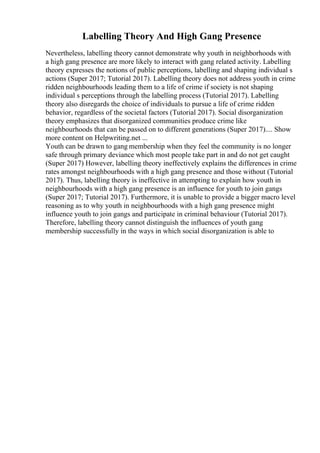 Labelling Theory And High Gang Presence
Nevertheless, labelling theory cannot demonstrate why youth in neighborhoods with
a high gang presence are more likely to interact with gang related activity. Labelling
theory expresses the notions of public perceptions, labelling and shaping individual s
actions (Super 2017; Tutorial 2017). Labelling theory does not address youth in crime
ridden neighbourhoods leading them to a life of crime if society is not shaping
individual s perceptions through the labelling process (Tutorial 2017). Labelling
theory also disregards the choice of individuals to pursue a life of crime ridden
behavior, regardless of the societal factors (Tutorial 2017). Social disorganization
theory emphasizes that disorganized communities produce crime like
neighbourhoods that can be passed on to different generations (Super 2017).... Show
more content on Helpwriting.net ...
Youth can be drawn to gang membership when they feel the community is no longer
safe through primary deviance which most people take part in and do not get caught
(Super 2017) However, labelling theory ineffectively explains the differences in crime
rates amongst neighbourhoods with a high gang presence and those without (Tutorial
2017). Thus, labelling theory is ineffective in attempting to explain how youth in
neighbourhoods with a high gang presence is an influence for youth to join gangs
(Super 2017; Tutorial 2017). Furthermore, it is unable to provide a bigger macro level
reasoning as to why youth in neighbourhoods with a high gang presence might
influence youth to join gangs and participate in criminal behaviour (Tutorial 2017).
Therefore, labelling theory cannot distinguish the influences of youth gang
membership successfully in the ways in which social disorganization is able to
 