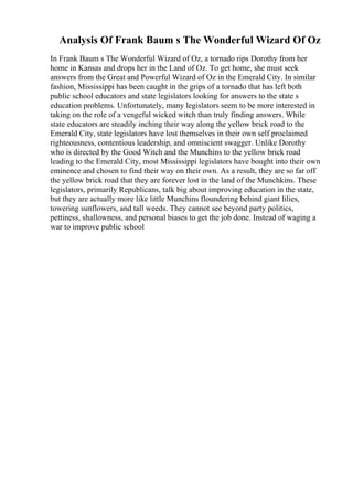 Analysis Of Frank Baum s The Wonderful Wizard Of Oz
In Frank Baum s The Wonderful Wizard of Oz, a tornado rips Dorothy from her
home in Kansas and drops her in the Land of Oz. To get home, she must seek
answers from the Great and Powerful Wizard of Oz in the Emerald City. In similar
fashion, Mississippi has been caught in the grips of a tornado that has left both
public school educators and state legislators looking for answers to the state s
education problems. Unfortunately, many legislators seem to be more interested in
taking on the role of a vengeful wicked witch than truly finding answers. While
state educators are steadily inching their way along the yellow brick road to the
Emerald City, state legislators have lost themselves in their own self proclaimed
righteousness, contentious leadership, and omniscient swagger. Unlike Dorothy
who is directed by the Good Witch and the Munchins to the yellow brick road
leading to the Emerald City, most Mississippi legislators have bought into their own
eminence and chosen to find their way on their own. As a result, they are so far off
the yellow brick road that they are forever lost in the land of the Munchkins. These
legislators, primarily Republicans, talk big about improving education in the state,
but they are actually more like little Munchins floundering behind giant lilies,
towering sunflowers, and tall weeds. They cannot see beyond party politics,
pettiness, shallowness, and personal biases to get the job done. Instead of waging a
war to improve public school
 