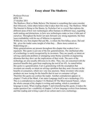 Essay about The Shallows
Professor Provost
RPW 210
27 October 2011
The Shallows; Real or Make Believe The Internet is something that some consider
their lifesavers, while others believe that it takes their life away. The Shallows: What
The Internet Is Doing to Our Brains, by Nicholas Carr is a novel that explores the
different areas of how new technologies affect humans in different ways, regarding
multi tasking and distractions, to how new technologies make us lose a little part of
ourselves. Throughout the book Carr puts forward very strong arguments, but then
loses creditability with his use of fallacies in argument.
Within the very first chapter Hal and Me , is where the first fallacy arises. Hal and
Me , gives the reader some insight of what they ... Show more content on
Helpwriting.net ...
Many generalizations are present throughout this chapter that weaken Carr s
argument. This quote is just one of the few generalizations, The intellectual ethic
of a technology is rarely recognized by its inventors. They are usually so intent on
solving a particular problem or untangling some thorny scientific or engineering
dilemma that they don t see the implications of their work. The users of the
technology are also usually oblivious to its ethic. They, too, are concerned with the
practical benefits they gain from employing the tool (Carr 45). As stated before
this quote is a generalization. Carr is generalizing with the assumption that
inventors are usually so intent on solving a problem that they aren t focuses on the
benefits or consumers, which isn t very true anymore. Many inventors who create
products are now looing for the benefits that its user or consumer will get.
Therefore this quote can confuse the reader. Another contradiction appears in
chapter 3 Tools of the Mind , Carr states Language itself is not a technology (51).
This is a contradiction to chapter 5 A Medium Of The Most General Nature , where
the whole concept of the chapter is writing and reading, which is considered
language to most. When reading chapter 5 and remembering this quote, it makes the
reader question Carr s credibility of chapter 3 of how language evolves from humans,
and that reading and writing is part of our culture and is not a technology.
 