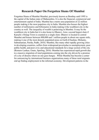 Research Paper On Forgotten Slums Of Mumbai
Forgotten Slums of Mumbai Mumbai, previously known as Bombay until 1995 is
the capital of the Indian state of Maharashtra. It is also the financial, commercial and
entertainment capital of India. Mumbai has a metro area population of 22 million
people making it the most populous city in India. Mumbai also houses the highest
number of millionaires and billionaires in India making it the wealthiest city in the
country as well. The inequality of wealth is polarizing in Mumbai. It may be the
wealthiest city in India but it is also home to Dharavi, Asia s second largest slum if
Karachi s Orangi Town is counted as a single slum. Dharavi is located in central
Mumbai and houses between 800,000 and 1 million people in about one square mile,
making it one of the most densely populated areas on Earth (Chauhan, Mohanty,
Subramanian, Parida, Padhi, 2016). Mumbai, like many other rapidly growing cities
in developing countries, suffers from widespread povertydue to unemployment, poor
public health, and poor civic and educational standards for a large section of the city
(Romero Lankao, Gnatz, Sperling, 2016). Mumbai has experienced rapid growth due
to a massive migration of rural populations coming into the city driven by a promise
of a city of dreams where no one goes hungry . While Mumbai has become a center
for outsourcing by international business organizations many of these rural migrants
end up finding employment in the informal economy. Development patterns in the
 