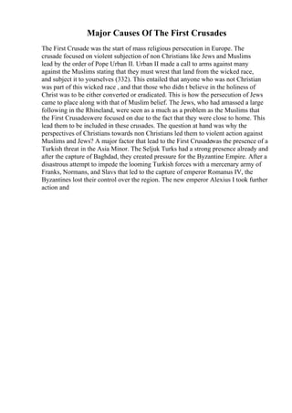 Major Causes Of The First Crusades
The First Crusade was the start of mass religious persecution in Europe. The
crusade focused on violent subjection of non Christians like Jews and Muslims
lead by the order of Pope Urban II. Urban II made a call to arms against many
against the Muslims stating that they must wrest that land from the wicked race,
and subject it to yourselves (332). This entailed that anyone who was not Christian
was part of this wicked race , and that those who didn t believe in the holiness of
Christ was to be either converted or eradicated. This is how the persecution of Jews
came to place along with that of Muslim belief. The Jews, who had amassed a large
following in the Rhineland, were seen as a much as a problem as the Muslims that
the First Crusadeswere focused on due to the fact that they were close to home. This
lead them to be included in these crusades. The question at hand was why the
perspectives of Christians towards non Christians led them to violent action against
Muslims and Jews? A major factor that lead to the First Crusadewas the presence of a
Turkish threat in the Asia Minor. The Seljuk Turks had a strong presence already and
after the capture of Baghdad, they created pressure for the Byzantine Empire. After a
disastrous attempt to impede the looming Turkish forces with a mercenary army of
Franks, Normans, and Slavs that led to the capture of emperor Romanus IV, the
Byzantines lost their control over the region. The new emperor Alexius I took further
action and
 