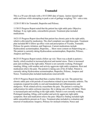 Tramadol
This is a 58 year old male with a 10/13/2003 date of injury. Janitor injured right
ankle and knee while attempting to push a cart of garbage weighing 750 + onto a tote.
12/28/15 RFA for Tramadol, Ibuprofen and Prilosec.
11/30/15 Progress Report noted that the patient has right ankle pain. Objective
findings: X ray right ankle, osteoarthritis present. Treatment plan included
medications.
10/21/15 Progress Report described that patient has chronic pain in the right ankle,
which is alleviated by medication. The chief complaint was right knee pain. Treatment
plan included RFA follow up office visits and prescription of Vicodin, Tramadol,
Prilosec for gastric irritation, and Naproxen. Current medications include
Hydrocodone acetaminophen, Ibuprofen, ... Show more content on Helpwriting.net ...
The patient is currently taking Hydrocodone acetaminophen, Ibuprofen, Prilosec,
Anaprox and Norco.
06/25/15 Progress Report noted a follow up visit. There was a death in patient s
family, which resulted in increased physical and mental stress. There is increased
pain and swelling in the right ankle. Patient is not currently working. Prolonged
standing, lifting, cold weather and activity aggravate right ankle symptoms. Rest and
medication relieve the pain. The patient is taking care of his ill father. Patient is
currently taking Hydrocodone acetaminophen, Ibuprofen, Prilosec, Anaprox and
Norco. Treatment plan included medications renewal/refill.
4/30/15 Progress Report described that a routine follow up visit. The patient has
chronic ankle pain with periods of exacerbation related to post traumatic arthritis. The
symptoms respond favorably to oral and transdermal anti inflammatories and
analgesics. Work related activity exacerbates the pain. The patient is waiting for
authorization for ankle cortisone injection. He is taking care of his old father. There
is increased pain and swelling in the right ankle. Patient is not currently working.
Prolonged standing, lifting, cold weather and activity aggravate right ankle
symptoms. Rest and medication relieve the pain. Objective finding included right
ankle osteoarthritis present on X rays. Treatment plan included re evaluation and
renewal of medications Anaprox, Prilosec for stomach irritation, Norco and
 