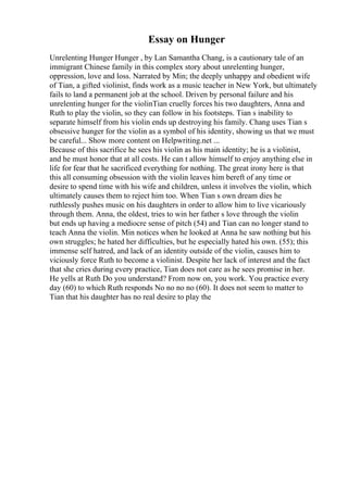 Essay on Hunger
Unrelenting Hunger Hunger , by Lan Samantha Chang, is a cautionary tale of an
immigrant Chinese family in this complex story about unrelenting hunger,
oppression, love and loss. Narrated by Min; the deeply unhappy and obedient wife
of Tian, a gifted violinist, finds work as a music teacher in New York, but ultimately
fails to land a permanent job at the school. Driven by personal failure and his
unrelenting hunger for the violinTian cruelly forces his two daughters, Anna and
Ruth to play the violin, so they can follow in his footsteps. Tian s inability to
separate himself from his violin ends up destroying his family. Chang uses Tian s
obsessive hunger for the violin as a symbol of his identity, showing us that we must
be careful... Show more content on Helpwriting.net ...
Because of this sacrifice he sees his violin as his main identity; he is a violinist,
and he must honor that at all costs. He can t allow himself to enjoy anything else in
life for fear that he sacrificed everything for nothing. The great irony here is that
this all consuming obsession with the violin leaves him bereft of any time or
desire to spend time with his wife and children, unless it involves the violin, which
ultimately causes them to reject him too. When Tian s own dream dies he
ruthlessly pushes music on his daughters in order to allow him to live vicariously
through them. Anna, the oldest, tries to win her father s love through the violin
but ends up having a mediocre sense of pitch (54) and Tian can no longer stand to
teach Anna the violin. Min notices when he looked at Anna he saw nothing but his
own struggles; he hated her difficulties, but he especially hated his own. (55); this
immense self hatred, and lack of an identity outside of the violin, causes him to
viciously force Ruth to become a violinist. Despite her lack of interest and the fact
that she cries during every practice, Tian does not care as he sees promise in her.
He yells at Ruth Do you understand? From now on, you work. You practice every
day (60) to which Ruth responds No no no no (60). It does not seem to matter to
Tian that his daughter has no real desire to play the
 