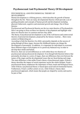 Psychoosexual And Psychosocial Theory Of Development
PSYCHOSEXUAL AND PSYCHOSOCIAL THEORY OF
DEVELOPMENT
Human development is a lifelong process, which describes the growth of human
throughout the life. There are many developmental theories which provide a set of
guiding principles and concepts of human growth and development including
physical, behavioral, cognitive and emotional growth and change. Out of those
theories
Psychosexual and Psychosocial theories are the two main theories of Psychoanalytic .
Here I am going to focus on these two theories of development and highlight what
these two theories have in common and how they differ.
The theory of psychosexual development is one of the well known and controversial
theories of personal development, proposed by the famous Austrian ... Show more
content on Helpwriting.net ...
According to both the theorists t he child s personality depends on the success of
going through all these stages, because the childhood trauma can change the
development of personality. In addition, it is important for individuals to overcome
these different stages of developme nt in a positively balanced way in order to
develop their minds and beliefs.
However, there are several differences as well within these two theories of
psychosexual and psychosocial development. Even though both theorists believe that
personality develops in a series of stages, there are differences that exist between the
names of the stages and the developmental issues that are faced during each stage.
The main difference is that unlike Freud s theory of psychosexual stages, Erikson s
theory describes the impact of social experience across the whole lifespan. Freud s
psychosexual theory emphasizes the importance of basic needs and biological forces,
while Erikson s psychosocial theory is based upon social and environmental factors.
Furthermore, Freud s conflict centers on sex, while Erikson s theory takes
psychosocial approach, which means that people are shaped by society and need to
be part of that
 