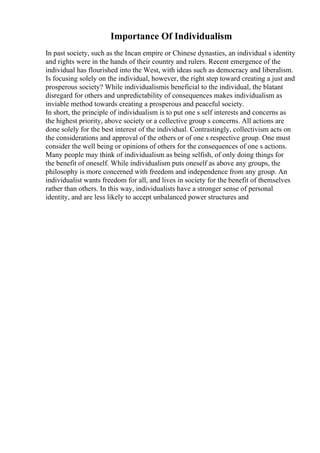 Importance Of Individualism
In past society, such as the Incan empire or Chinese dynasties, an individual s identity
and rights were in the hands of their country and rulers. Recent emergence of the
individual has flourished into the West, with ideas such as democracy and liberalism.
Is focusing solely on the individual, however, the right step toward creating a just and
prosperous society? While individualismis beneficial to the individual, the blatant
disregard for others and unpredictability of consequences makes individualism as
inviable method towards creating a prosperous and peaceful society.
In short, the principle of individualism is to put one s self interests and concerns as
the highest priority, above society or a collective group s concerns. All actions are
done solely for the best interest of the individual. Contrastingly, collectivism acts on
the considerations and approval of the others or of one s respective group. One must
consider the well being or opinions of others for the consequences of one s actions.
Many people may think of individualism as being selfish, of only doing things for
the benefit of oneself. While individualism puts oneself as above any groups, the
philosophy is more concerned with freedom and independence from any group. An
individualist wants freedom for all, and lives in society for the benefit of themselves
rather than others. In this way, individualists have a stronger sense of personal
identity, and are less likely to accept unbalanced power structures and
 