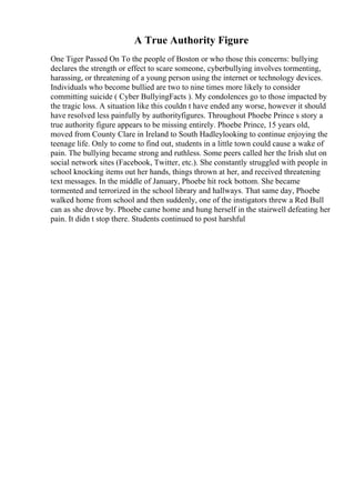 A True Authority Figure
One Tiger Passed On To the people of Boston or who those this concerns: bullying
declares the strength or effect to scare someone, cyberbullying involves tormenting,
harassing, or threatening of a young person using the internet or technology devices.
Individuals who become bullied are two to nine times more likely to consider
committing suicide ( Cyber BullyingFacts ). My condolences go to those impacted by
the tragic loss. A situation like this couldn t have ended any worse, however it should
have resolved less painfully by authorityfigures. Throughout Phoebe Prince s story a
true authority figure appears to be missing entirely. Phoebe Prince, 15 years old,
moved from County Clare in Ireland to South Hadleylooking to continue enjoying the
teenage life. Only to come to find out, students in a little town could cause a wake of
pain. The bullying became strong and ruthless. Some peers called her the Irish slut on
social network sites (Facebook, Twitter, etc.). She constantly struggled with people in
school knocking items out her hands, things thrown at her, and received threatening
text messages. In the middle of January, Phoebe hit rock bottom. She became
tormented and terrorized in the school library and hallways. That same day, Phoebe
walked home from school and then suddenly, one of the instigators threw a Red Bull
can as she drove by. Phoebe came home and hung herself in the stairwell defeating her
pain. It didn t stop there. Students continued to post harshful
 