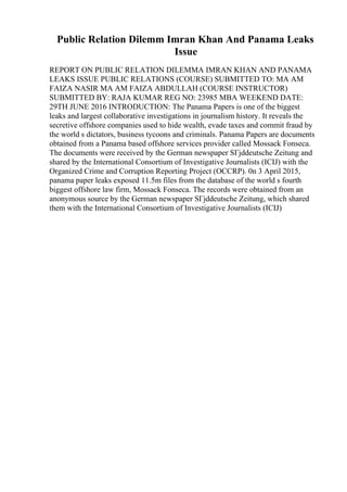 Public Relation Dilemm Imran Khan And Panama Leaks
Issue
REPORT ON PUBLIC RELATION DILEMMA IMRAN KHAN AND PANAMA
LEAKS ISSUE PUBLIC RELATIONS (COURSE) SUBMITTED TO: MA AM
FAIZA NASIR MA AM FAIZA ABDULLAH (COURSE INSTRUCTOR)
SUBMITTED BY: RAJA KUMAR REG NO: 23985 MBA WEEKEND DATE:
29TH JUNE 2016 INTRODUCTION: The Panama Papers is one of the biggest
leaks and largest collaborative investigations in journalism history. It reveals the
secretive offshore companies used to hide wealth, evade taxes and commit fraud by
the world s dictators, business tycoons and criminals. Panama Papers are documents
obtained from a Panama based offshore services provider called Mossack Fonseca.
The documents were received by the German newspaper SГјddeutsche Zeitung and
shared by the International Consortium of Investigative Journalists (ICIJ) with the
Organized Crime and Corruption Reporting Project (OCCRP). 0n 3 April 2015,
panama paper leaks exposed 11.5m files from the database of the world s fourth
biggest offshore law firm, Mossack Fonseca. The records were obtained from an
anonymous source by the German newspaper SГјddeutsche Zeitung, which shared
them with the International Consortium of Investigative Journalists (ICIJ)
 