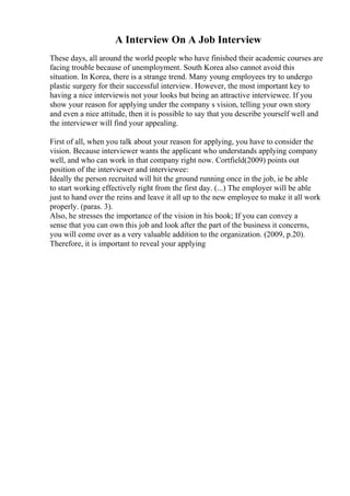 A Interview On A Job Interview
These days, all around the world people who have finished their academic courses are
facing trouble because of unemployment. South Korea also cannot avoid this
situation. In Korea, there is a strange trend. Many young employees try to undergo
plastic surgery for their successful interview. However, the most important key to
having a nice interviewis not your looks but being an attractive interviewee. If you
show your reason for applying under the company s vision, telling your own story
and even a nice attitude, then it is possible to say that you describe yourself well and
the interviewer will find your appealing.
First of all, when you talk about your reason for applying, you have to consider the
vision. Because interviewer wants the applicant who understands applying company
well, and who can work in that company right now. Cortfield(2009) points out
position of the interviewer and interviewee:
Ideally the person recruited will hit the ground running once in the job, ie be able
to start working effectively right from the first day. (...) The employer will be able
just to hand over the reins and leave it all up to the new employee to make it all work
properly. (paras. 3).
Also, he stresses the importance of the vision in his book; If you can convey a
sense that you can own this job and look after the part of the business it concerns,
you will come over as a very valuable addition to the organization. (2009, p.20).
Therefore, it is important to reveal your applying
 