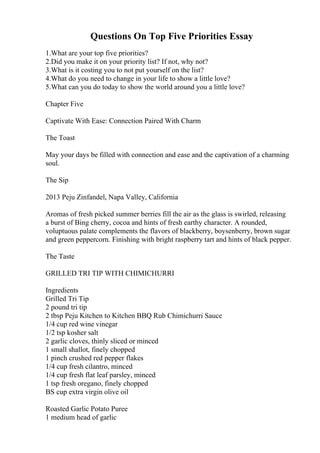 Questions On Top Five Priorities Essay
1.What are your top five priorities?
2.Did you make it on your priority list? If not, why not?
3.What is it costing you to not put yourself on the list?
4.What do you need to change in your life to show a little love?
5.What can you do today to show the world around you a little love?
Chapter Five
Captivate With Ease: Connection Paired With Charm
The Toast
May your days be filled with connection and ease and the captivation of a charming
soul.
The Sip
2013 Peju Zinfandel, Napa Valley, California
Aromas of fresh picked summer berries fill the air as the glass is swirled, releasing
a burst of Bing cherry, cocoa and hints of fresh earthy character. A rounded,
voluptuous palate complements the flavors of blackberry, boysenberry, brown sugar
and green peppercorn. Finishing with bright raspberry tart and hints of black pepper.
The Taste
GRILLED TRI TIP WITH CHIMICHURRI
Ingredients
Grilled Tri Tip
2 pound tri tip
2 tbsp Peju Kitchen to Kitchen BBQ Rub Chimichurri Sauce
1/4 cup red wine vinegar
1/2 tsp kosher salt
2 garlic cloves, thinly sliced or minced
1 small shallot, finely chopped
1 pinch crushed red pepper flakes
1/4 cup fresh cilantro, minced
1/4 cup fresh flat leaf parsley, minced
1 tsp fresh oregano, finely chopped
ВЅ cup extra virgin olive oil
Roasted Garlic Potato Puree
1 medium head of garlic
 