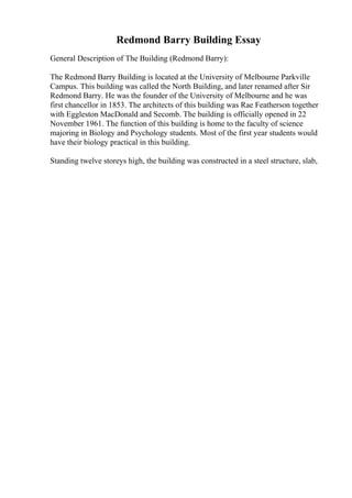 Redmond Barry Building Essay
General Description of The Building (Redmond Barry):
The Redmond Barry Building is located at the University of Melbourne Parkville
Campus. This building was called the North Building, and later renamed after Sir
Redmond Barry. He was the founder of the University of Melbourne and he was
first chancellor in 1853. The architects of this building was Rae Featherson together
with Eggleston MacDonald and Secomb. The building is officially opened in 22
November 1961. The function of this building is home to the faculty of science
majoring in Biology and Psychology students. Most of the first year students would
have their biology practical in this building.
Standing twelve storeys high, the building was constructed in a steel structure, slab,
 