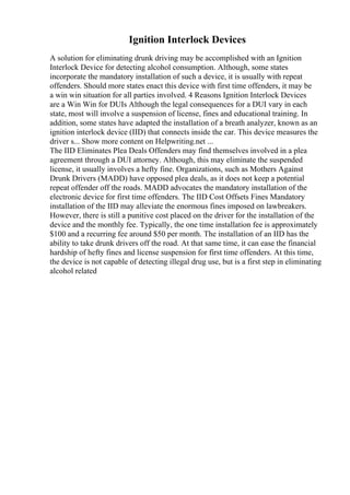 Ignition Interlock Devices
A solution for eliminating drunk driving may be accomplished with an Ignition
Interlock Device for detecting alcohol consumption. Although, some states
incorporate the mandatory installation of such a device, it is usually with repeat
offenders. Should more states enact this device with first time offenders, it may be
a win win situation for all parties involved. 4 Reasons Ignition Interlock Devices
are a Win Win for DUIs Although the legal consequences for a DUI vary in each
state, most will involve a suspension of license, fines and educational training. In
addition, some states have adapted the installation of a breath analyzer, known as an
ignition interlock device (IID) that connects inside the car. This device measures the
driver s... Show more content on Helpwriting.net ...
The IID Eliminates Plea Deals Offenders may find themselves involved in a plea
agreement through a DUI attorney. Although, this may eliminate the suspended
license, it usually involves a hefty fine. Organizations, such as Mothers Against
Drunk Drivers (MADD) have opposed plea deals, as it does not keep a potential
repeat offender off the roads. MADD advocates the mandatory installation of the
electronic device for first time offenders. The IID Cost Offsets Fines Mandatory
installation of the IID may alleviate the enormous fines imposed on lawbreakers.
However, there is still a punitive cost placed on the driver for the installation of the
device and the monthly fee. Typically, the one time installation fee is approximately
$100 and a recurring fee around $50 per month. The installation of an IID has the
ability to take drunk drivers off the road. At that same time, it can ease the financial
hardship of hefty fines and license suspension for first time offenders. At this time,
the device is not capable of detecting illegal drug use, but is a first step in eliminating
alcohol related
 