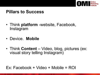 Pillars to Success
• Think platform -website, Facebook,
Instagram
• Device. Mobile
• Think Content – Video, blog, pictures (ex:
visual story telling Instagram)

Ex: Facebook + Video + Mobile = ROI

 