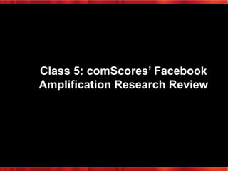 Class 5: comScores’ Facebook
Amplification Research Review

 