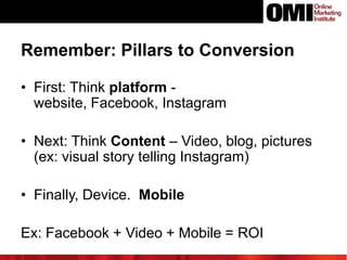 Remember: Pillars to Conversion
• First: Think platform website, Facebook, Instagram
• Next: Think Content – Video, blog, pictures
(ex: visual story telling Instagram)
• Finally, Device. Mobile
Ex: Facebook + Video + Mobile = ROI

 
