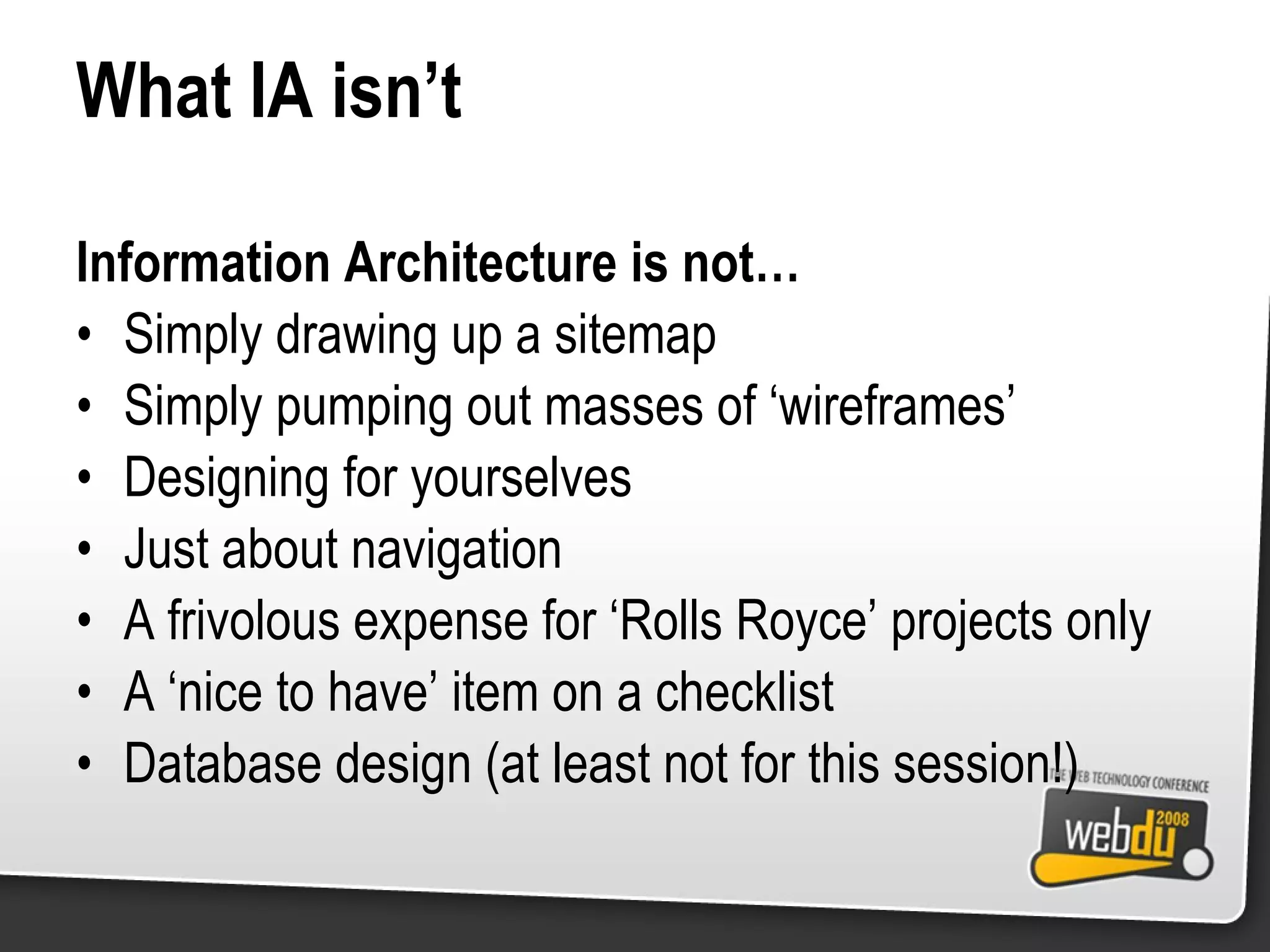 What IA isn’t Information Architecture is not… Simply drawing up a sitemap Simply pumping out masses of ‘wireframes’ Designing for yourselves Just about navigation A frivolous expense for ‘Rolls Royce’ projects only A ‘nice to have’ item on a checklist Database design (at least not for this session!) 