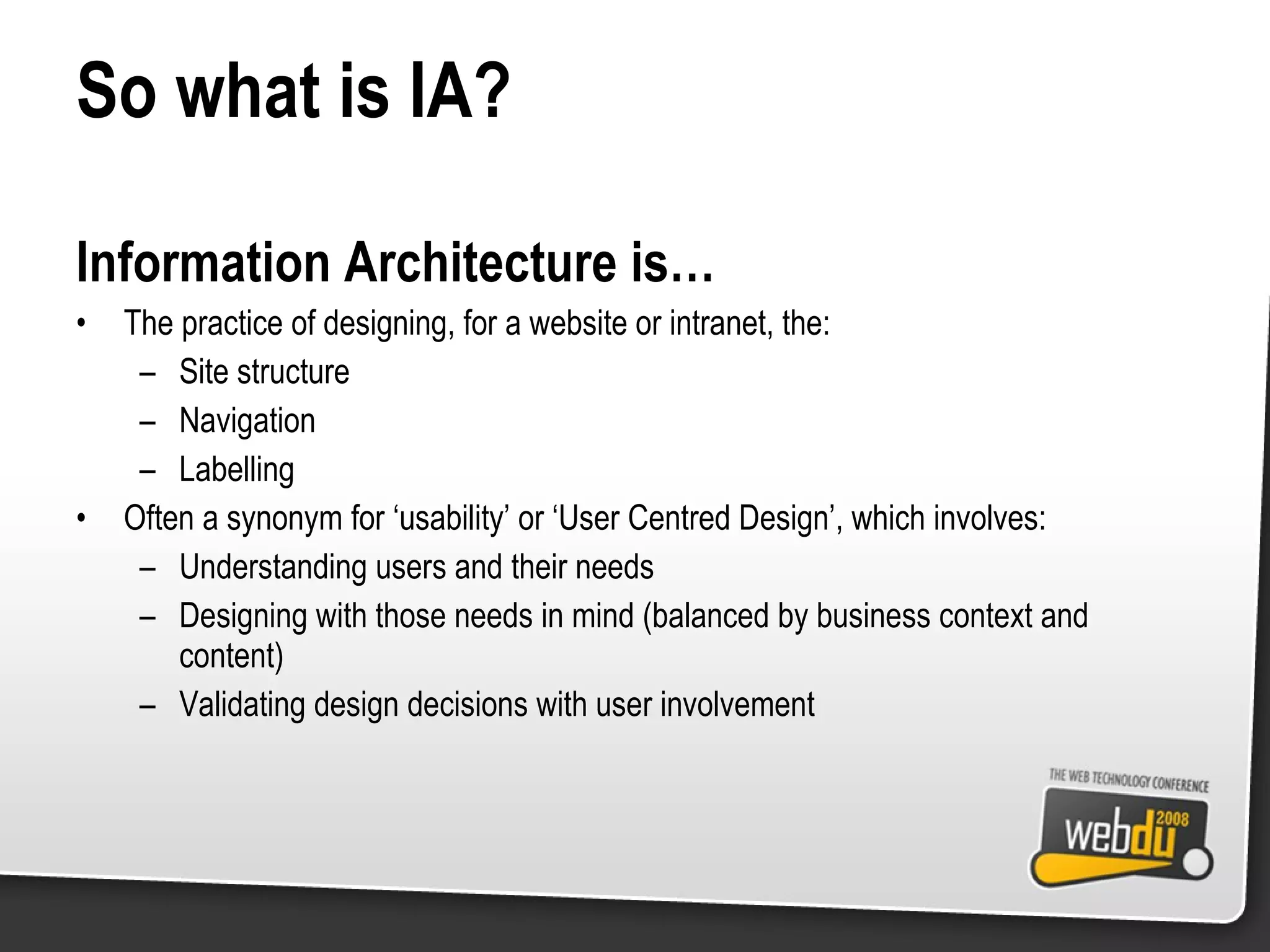 So what is IA? Information Architecture is… The practice of designing, for a website or intranet, the: Site structure Navigation Labelling Often a synonym for ‘usability’ or ‘User Centred Design’, which involves: Understanding users and their needs Designing with those needs in mind (balanced by business context and content) Validating design decisions with user involvement 