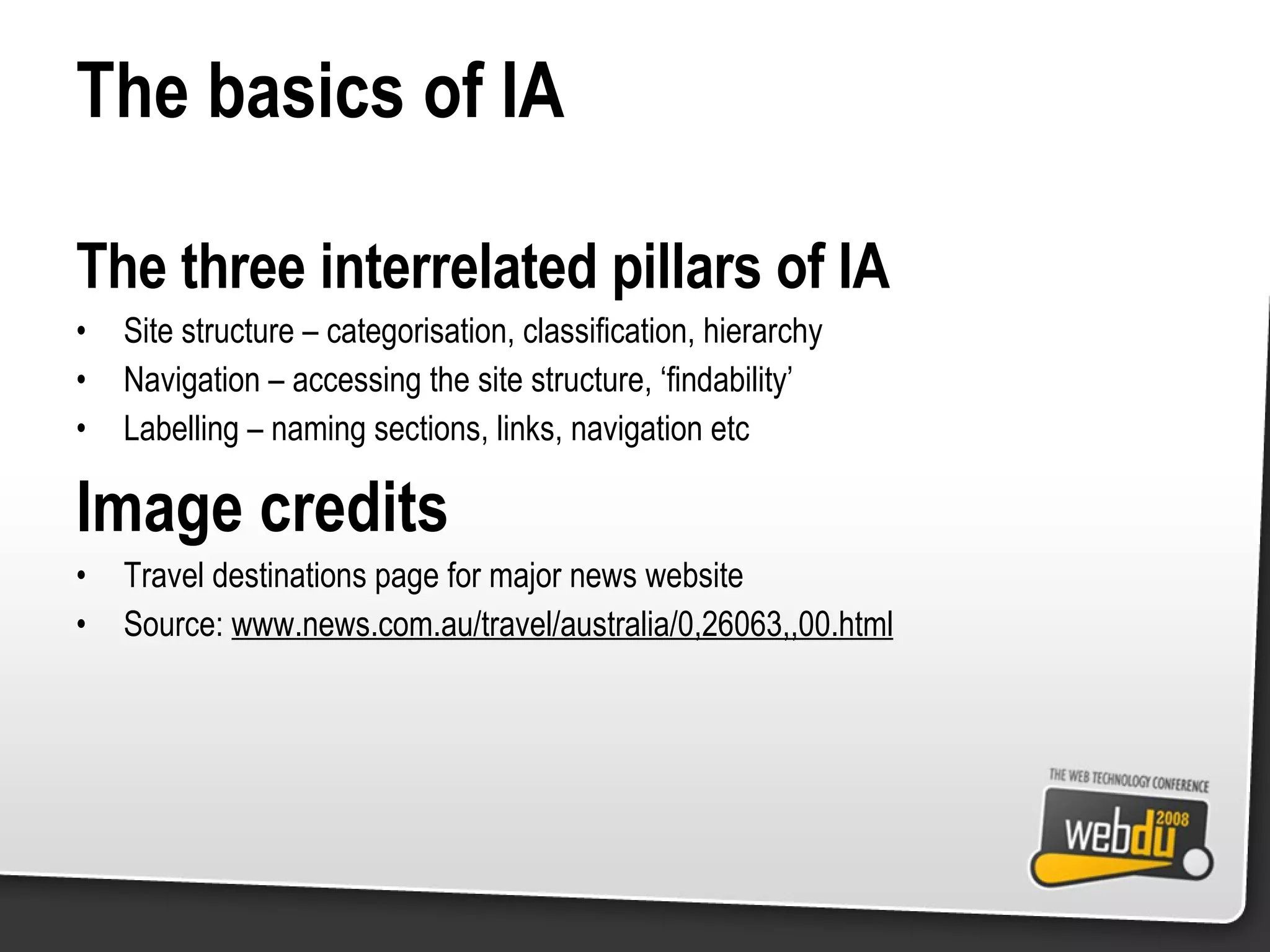 The basics of IA The three interrelated pillars of IA Site structure – categorisation, classification, hierarchy Navigation – accessing the site structure, ‘findability’ Labelling – naming sections, links, navigation etc Image credits Travel destinations page for major news website Source:  www.news.com.au/travel/australia/0,26063,,00.html 