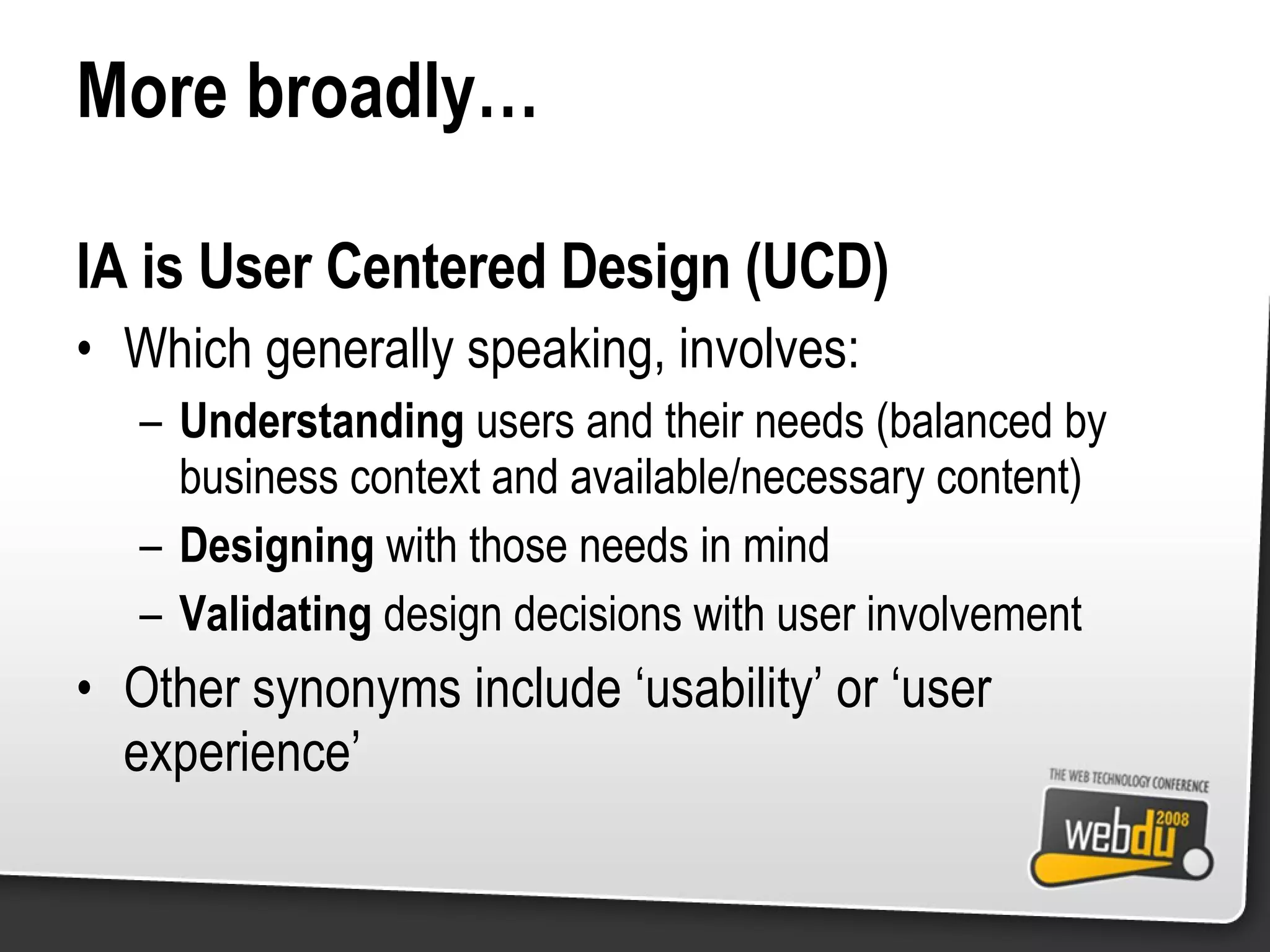 More broadly… IA is User Centered Design (UCD) Which generally speaking, involves: Understanding  users and their needs (balanced by business context and available/necessary content) Designing  with those needs in mind Validating  design decisions with user involvement Other synonyms include ‘usability’ or ‘user experience’ 
