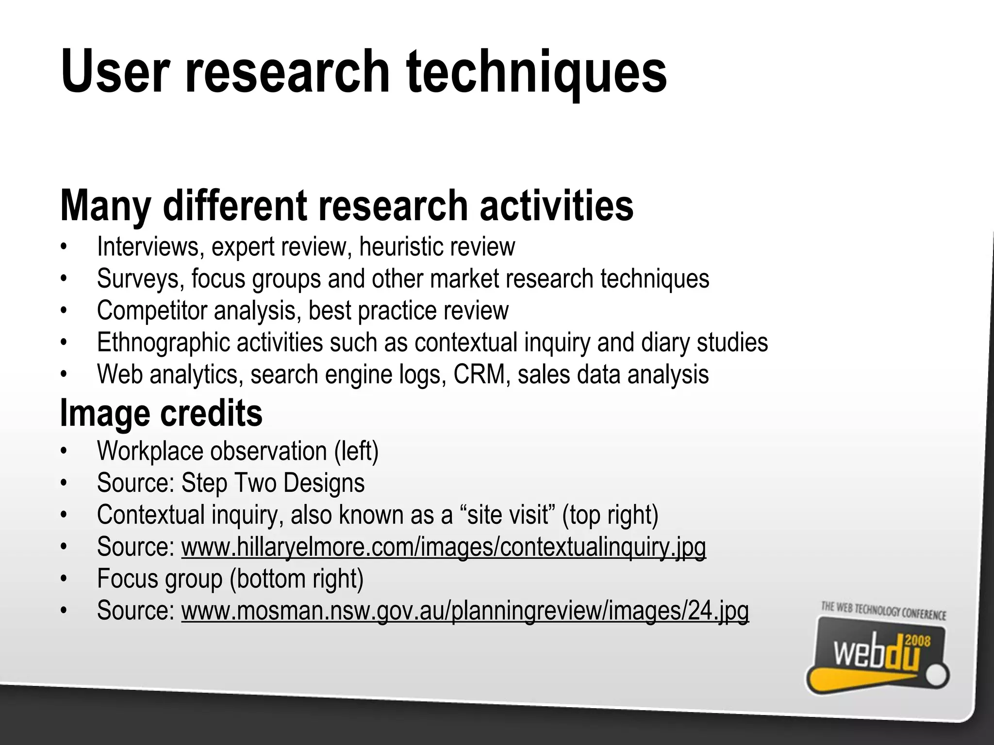 User research techniques Many different research activities Interviews, expert review, heuristic review Surveys, focus groups and other market research techniques Competitor analysis, best practice review Ethnographic activities such as contextual inquiry and diary studies Web analytics, search engine logs, CRM, sales data analysis Image credits Workplace observation (left) Source: Step Two Designs Contextual inquiry, also known as a “site visit” (top right) Source:  www.hillaryelmore.com/images/contextualinquiry.jpg Focus group (bottom right) Source:  www.mosman.nsw.gov.au/planningreview/images/24.jpg 