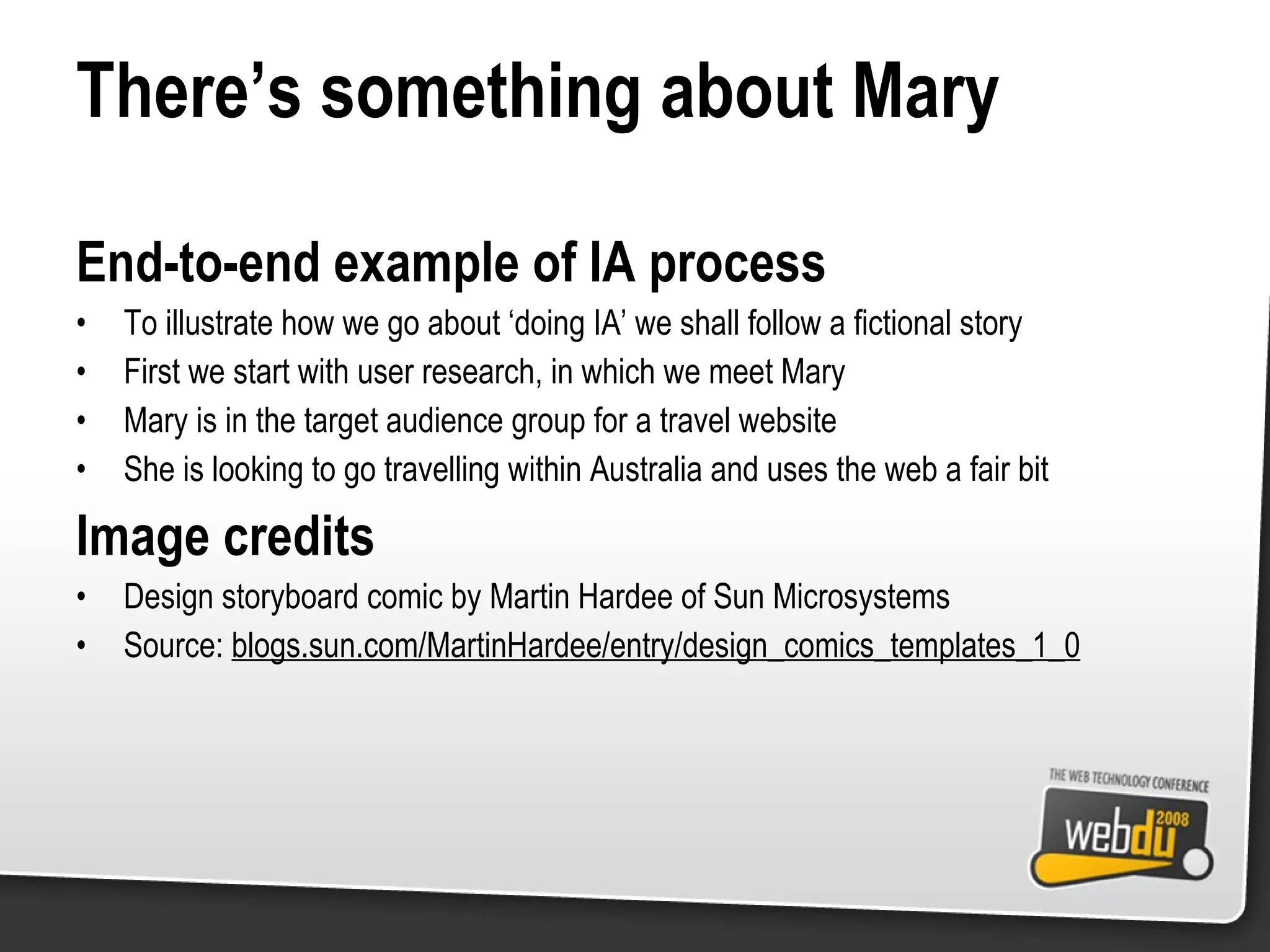 There’s something about Mary End-to-end example of IA process To illustrate how we go about ‘doing IA’ we shall follow a fictional story First we start with user research, in which we meet Mary Mary is in the target audience group for a travel website She is looking to go travelling within Australia and uses the web a fair bit Image credits Design storyboard comic by Martin Hardee of Sun Microsystems Source:  blogs.sun.com/MartinHardee/entry/design_comics_templates_1_0 