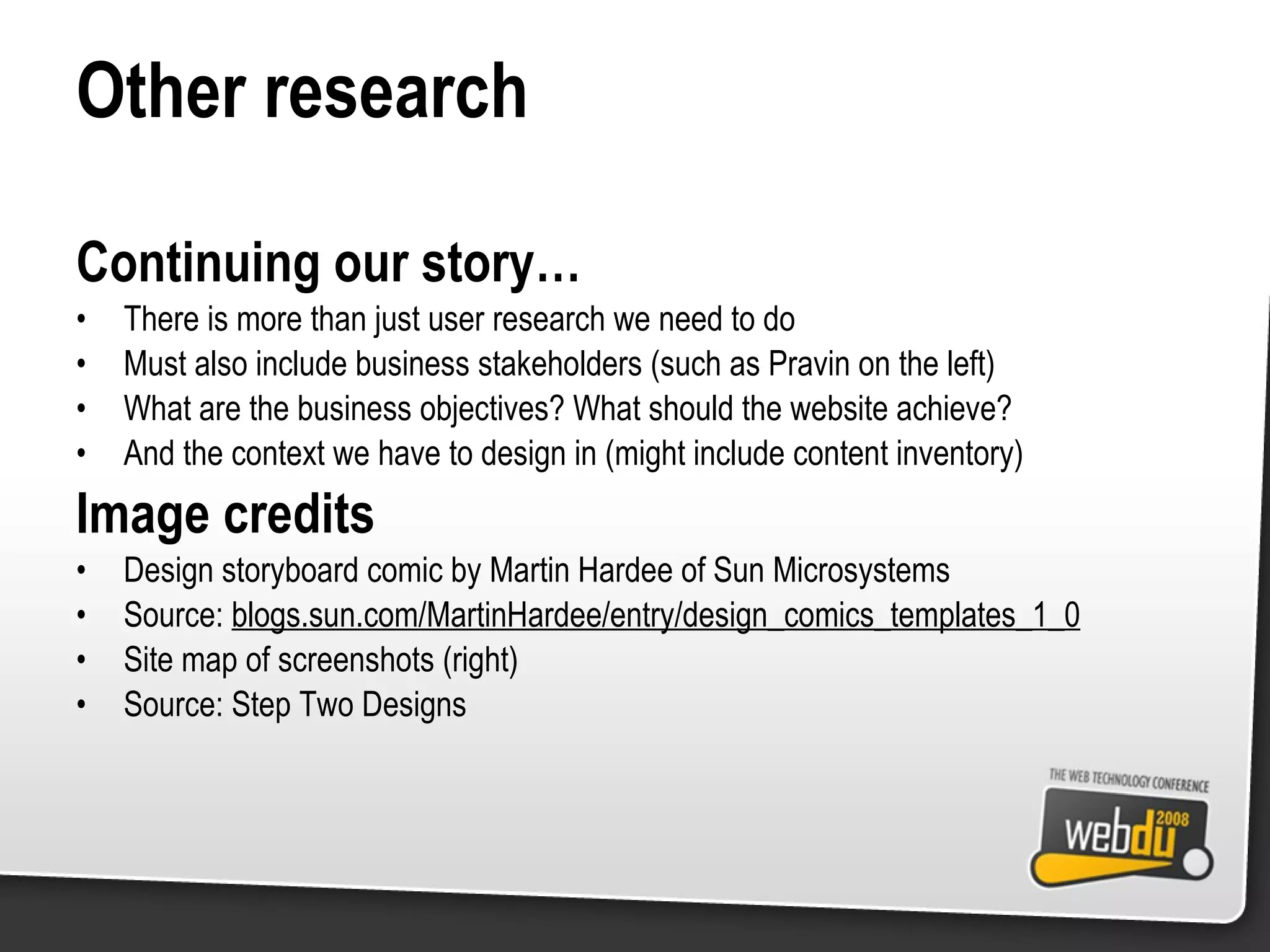 Other research Continuing our story… There is more than just user research we need to do Must also include business stakeholders (such as Pravin on the left) What are the business objectives? What should the website achieve? And the context we have to design in (might include content inventory) Image credits Design storyboard comic by Martin Hardee of Sun Microsystems Source:  blogs.sun.com/MartinHardee/entry/design_comics_templates_1_0 Site map of screenshots (right) Source: Step Two Designs 