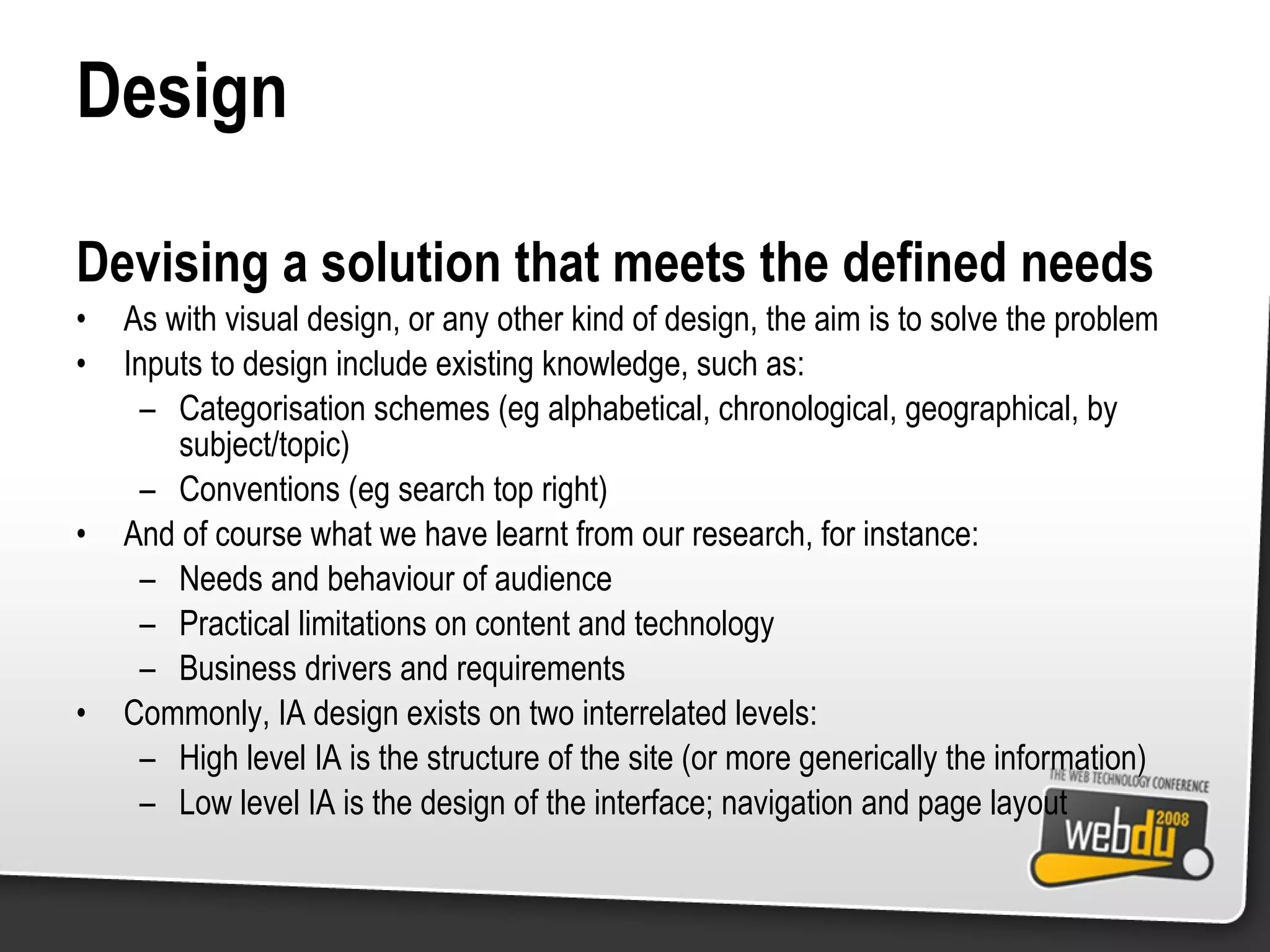 Design Devising a solution that meets the defined needs As with visual design, or any other kind of design, the aim is to solve the problem Inputs to design include existing knowledge, such as: Categorisation schemes (eg alphabetical, chronological, geographical, by subject/topic) Conventions (eg search top right) And of course what we have learnt from our research, for instance: Needs and behaviour of audience Practical limitations on content and technology Business drivers and requirements Commonly, IA design exists on two interrelated levels: High level IA is the structure of the site (or more generically the information) Low level IA is the design of the interface; navigation and page layout 