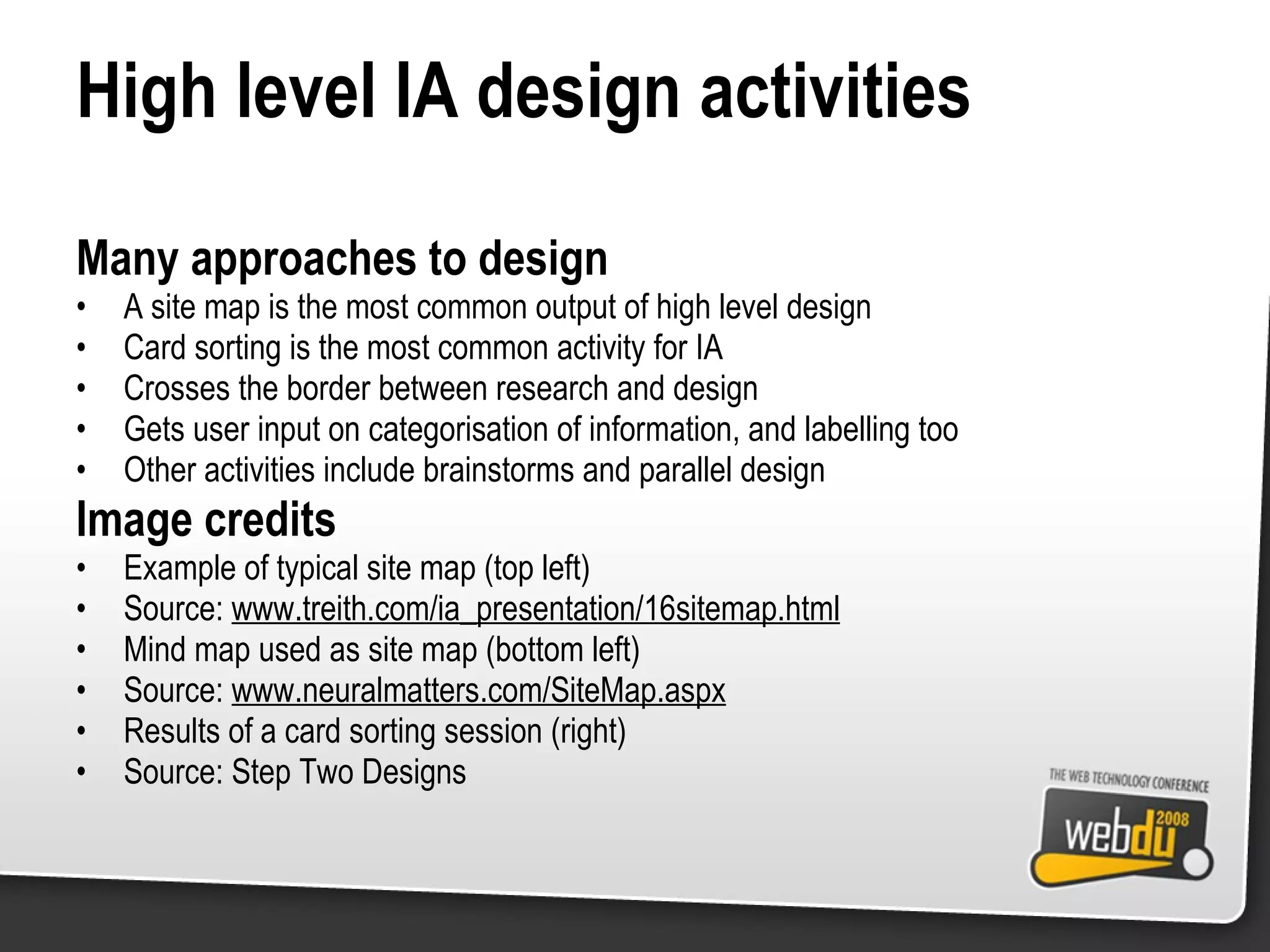 High level IA design activities Many approaches to design A site map is the most common output of high level design Card sorting is the most common activity for IA Crosses the border between research and design Gets user input on categorisation of information, and labelling too Other activities include brainstorms and parallel design Image credits Example of typical site map (top left) Source:  www.treith.com/ia_presentation/16sitemap.html Mind map used as site map (bottom left) Source:  www.neuralmatters.com/SiteMap.aspx Results of a card sorting session (right) Source: Step Two Designs 