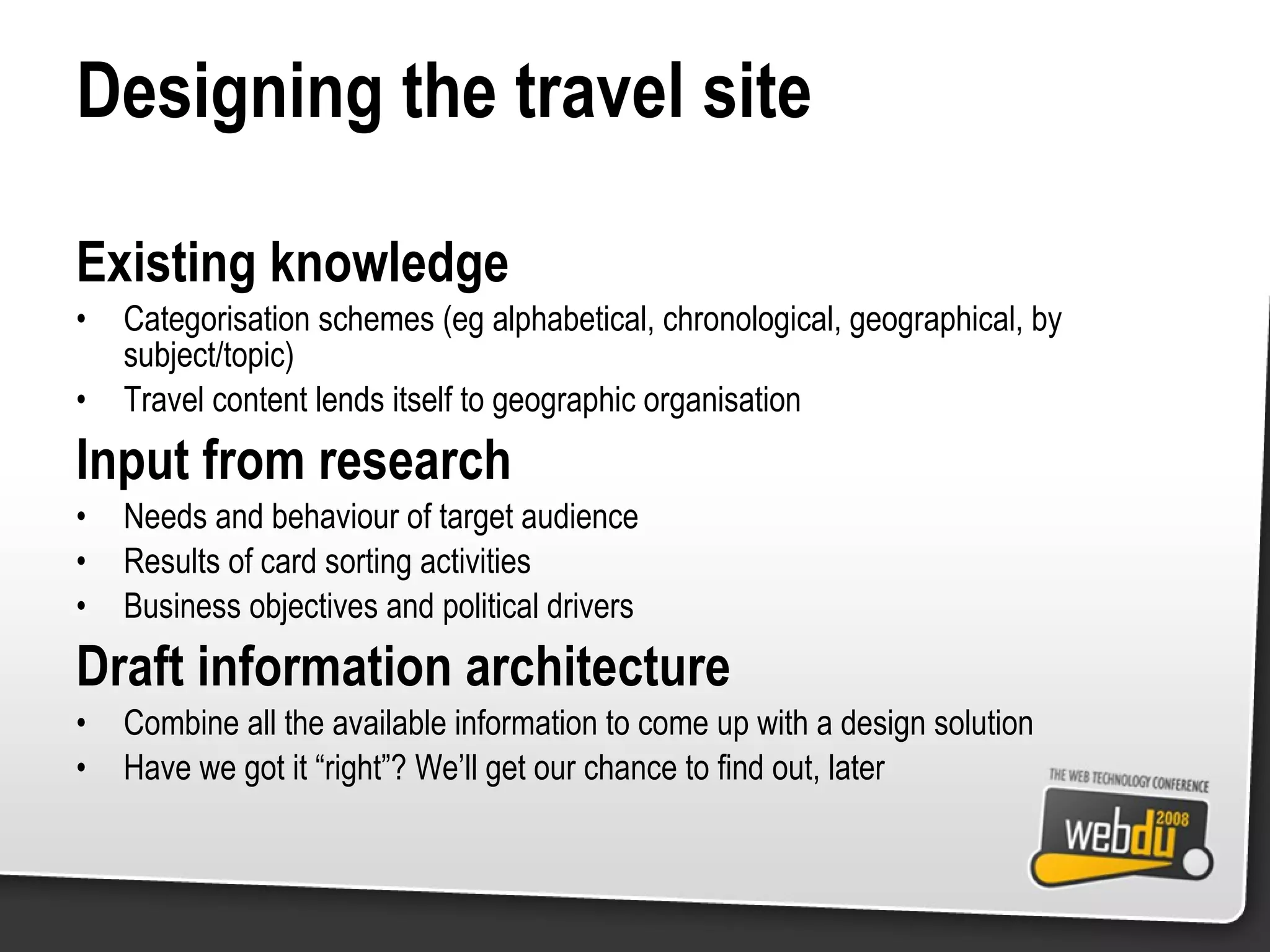 Designing the travel site Existing knowledge Categorisation schemes (eg alphabetical, chronological, geographical, by subject/topic) Travel content lends itself to geographic organisation Input from research Needs and behaviour of target audience Results of card sorting activities Business objectives and political drivers Draft information architecture Combine all the available information to come up with a design solution Have we got it “right”? We’ll get our chance to find out, later 