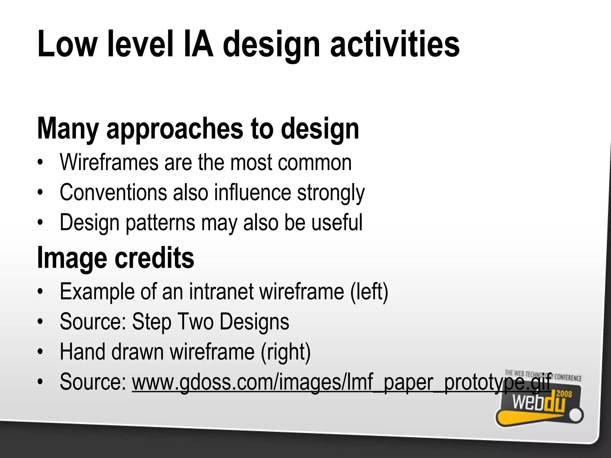 Low level IA design activities Many approaches to design Wireframes are the most common Conventions also influence strongly Design patterns may also be useful Image credits Example of an intranet wireframe (left) Source: Step Two Designs Hand drawn wireframe (right) Source:  www.gdoss.com/images/lmf_paper_prototype.gif 