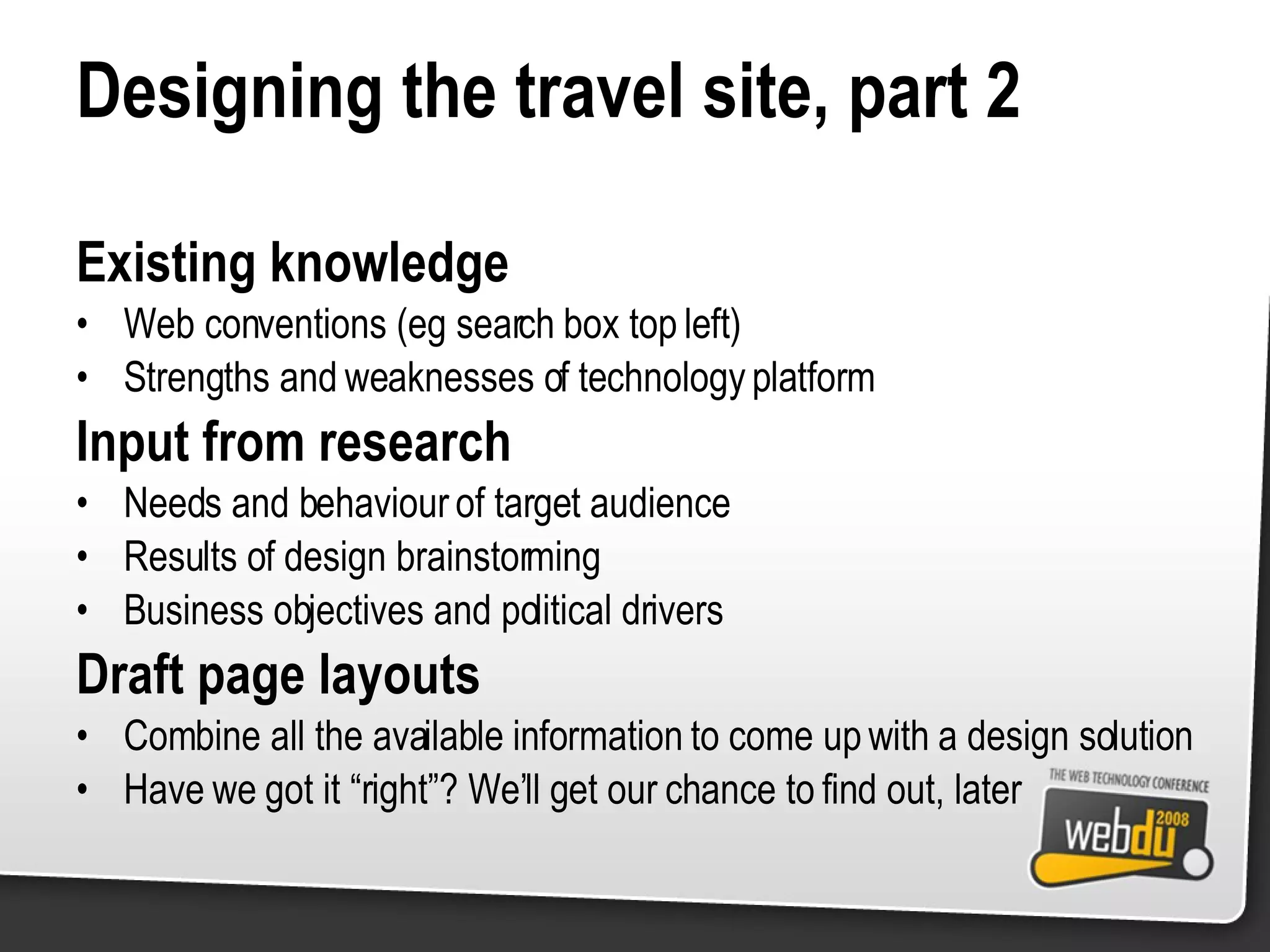 Designing the travel site, part 2 Existing knowledge Web conventions (eg search box top left) Strengths and weaknesses of technology platform Input from research Needs and behaviour of target audience Results of design brainstorming Business objectives and political drivers Draft page layouts Combine all the available information to come up with a design solution Have we got it “right”? We’ll get our chance to find out, later 